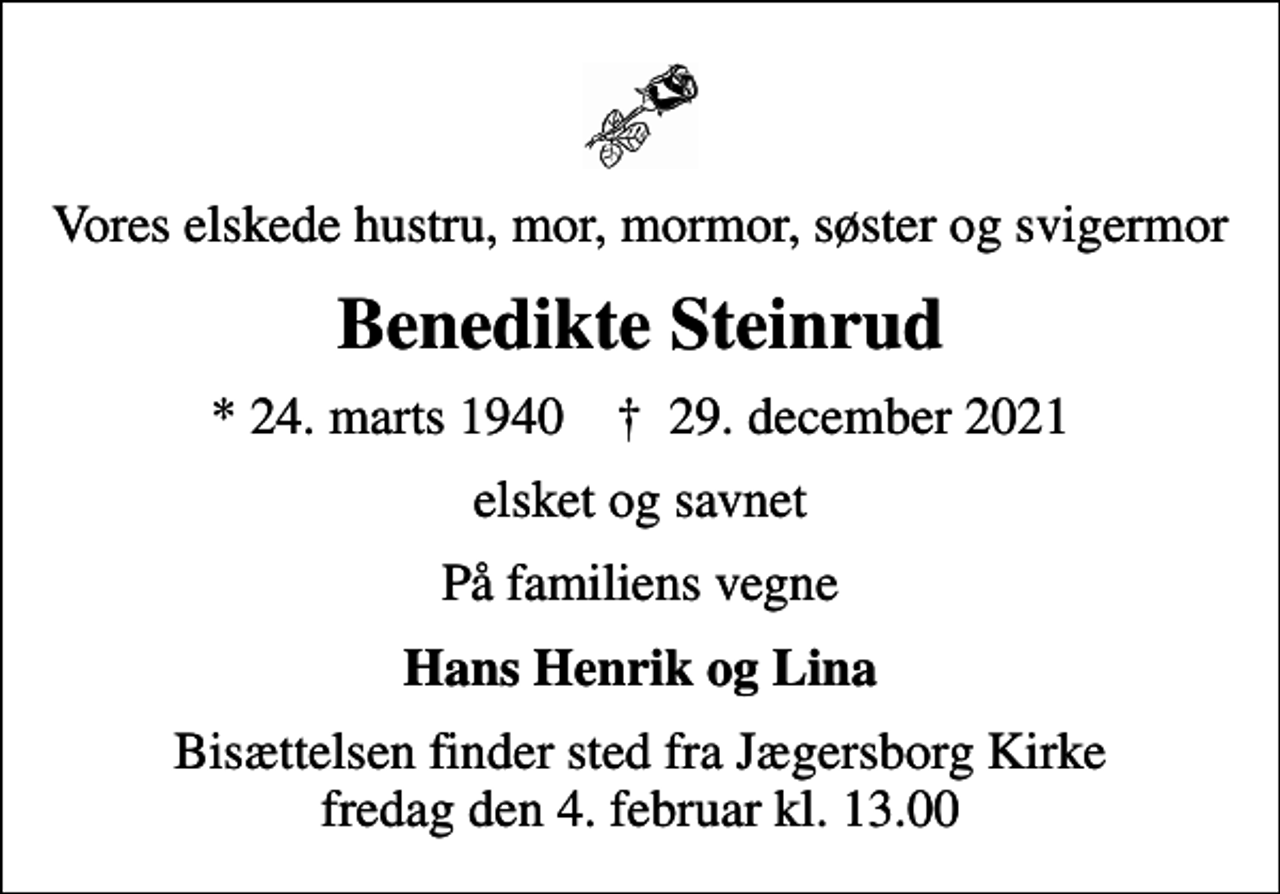 <p>Vores elskede hustru, mor, mormor, søster og svigermor<br />Benedikte Steinrud<br />* 24. marts 1940 ✝ 29. december 2021<br />elsket og savnet<br />På familiens vegne<br />Hans Henrik og Lina<br />Bisættelsen finder sted fra Jægersborg Kirke fredag den 4. februar kl. 13.00</p>