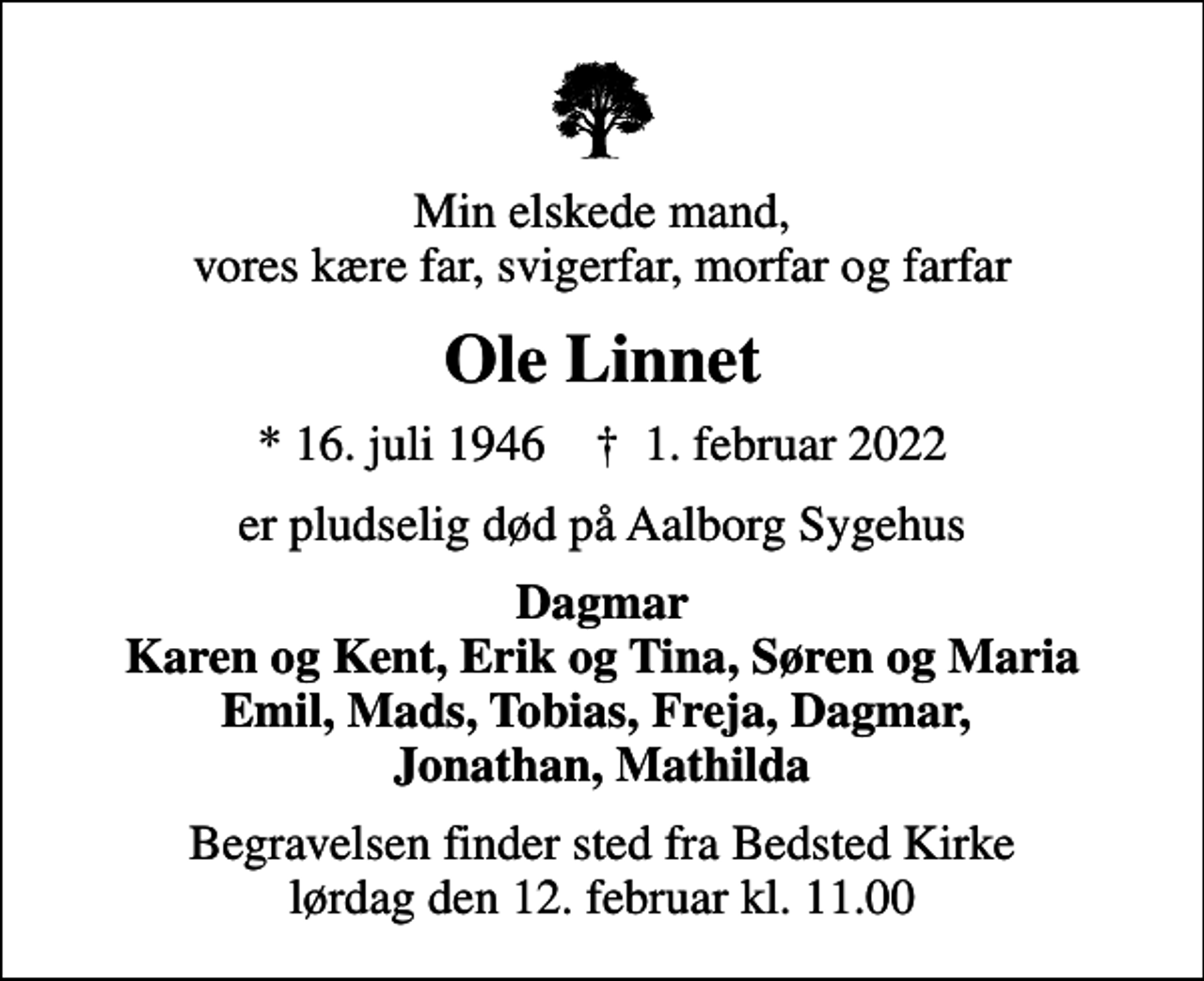 <p>Min elskede mand, vores kære far, svigerfar, morfar og farfar<br />Ole Linnet<br />* 16. juli 1946 ✝ 1. februar 2022<br />er pludselig død på Aalborg Sygehus<br />Dagmar Karen og Kent, Erik og Tina, Søren og Maria Emil, Mads, Tobias, Freja, Dagmar, Jonathan, Mathilda<br />Begravelsen finder sted fra Bedsted Kirke lørdag den 12. februar kl. 11.00</p>