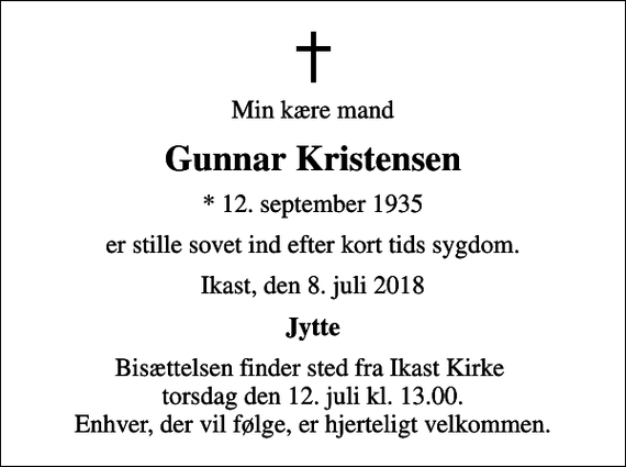 <p>Min kære mand<br />Gunnar Kristensen<br />* 12. september 1935<br />er stille sovet ind efter kort tids sygdom.<br />Ikast, den 8. juli 2018<br />Jytte<br />Bisættelsen finder sted fra Ikast Kirke torsdag den 12. juli kl. 13.00. Enhver, der vil følge, er hjerteligt velkommen.</p>