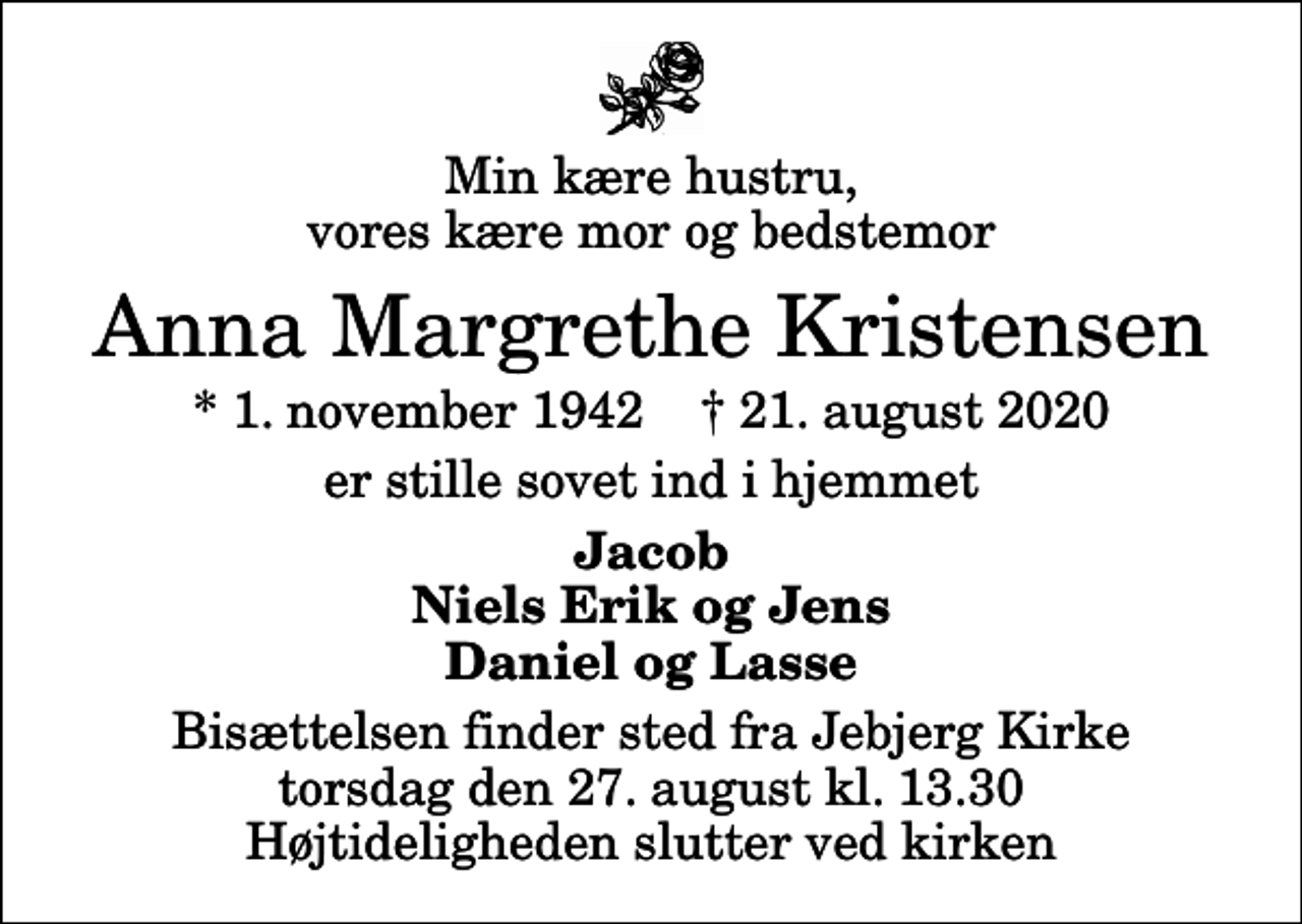 <p>Min kære hustru, vores kære mor og bedstemor<br />Anna Margrethe Kristensen<br />* 1. november 1942 ✝ 21. august 2020<br />er stille sovet ind i hjemmet<br />Jacob Niels Erik og Jens Daniel og Lasse<br />Bisættelsen finder sted fra Jebjerg Kirke torsdag den 27. august kl. 13.30 Højtideligheden slutter ved kirken</p>