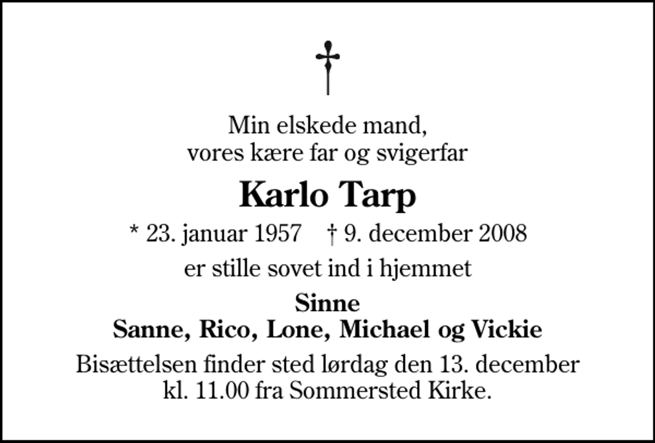 <p>Min elskede mand, vores kære far og svigerfar<br />Karlo Tarp<br />* 23. januar 1957 ✝ 9. december 2008<br />er stille sovet ind i hjemmet<br />Sinne Sanne, Rico, Lone, Michael og Vickie<br />Bisættelsen finder sted lørdag den 13. december kl. 11.00 fra Sommersted Kirke</p>