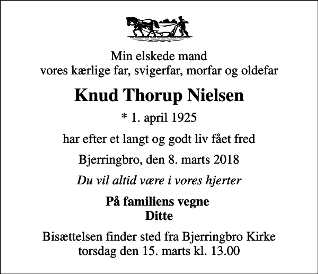 <p>Min elskede mand vores kærlige far, svigerfar, morfar og oldefar<br />Knud Thorup Nielsen<br />* 1. april 1925<br />har efter et langt og godt liv fået fred<br />Bjerringbro, den 8. marts 2018<br />Du vil altid være i vores hjerter<br />På familiens vegne Ditte<br />Bisættelsen finder sted fra Bjerringbro Kirke torsdag den 15. marts kl. 13.00</p>