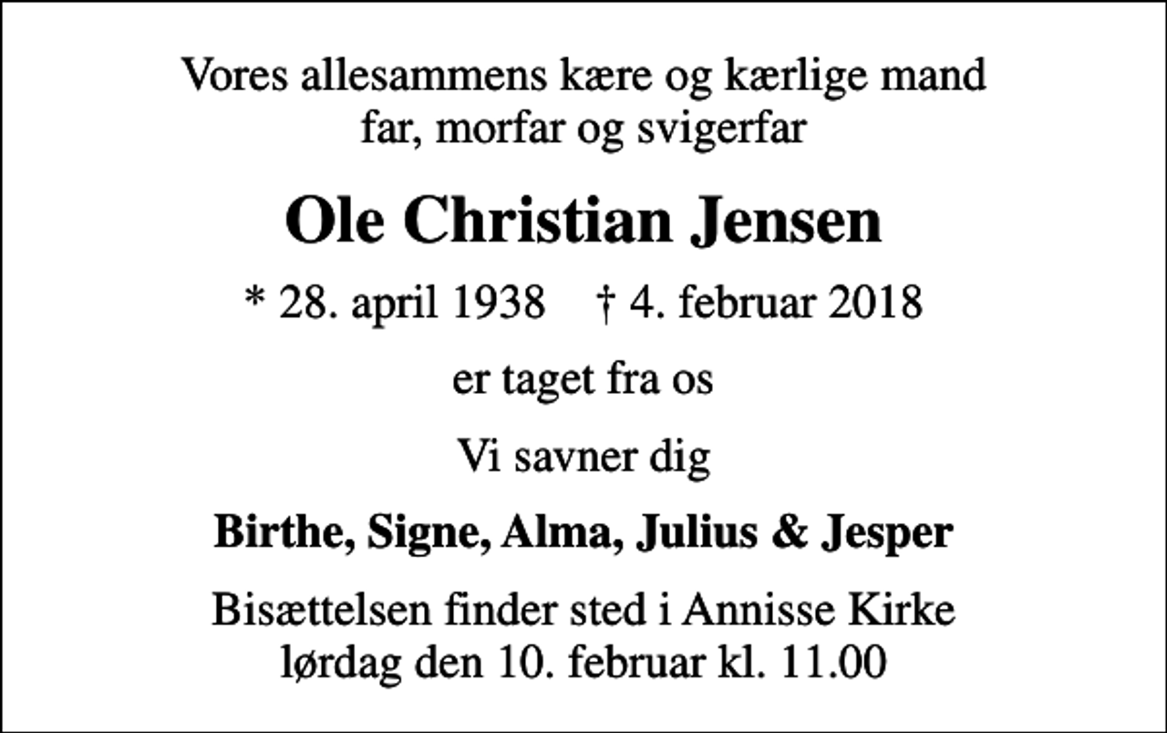 <p>Vores allesammens kære og kærlige mand far, morfar og svigerfar<br />Ole Christian Jensen<br />* 28. april 1938 ✝ 4. februar 2018<br />er taget fra os<br />Vi savner dig<br />Birthe, Signe, Alma, Julius &amp; Jesper<br />Bisættelsen finder sted i Annisse Kirke lørdag den 10. februar kl. 11.00</p>
