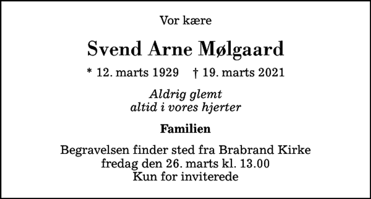 <p>Vor kære<br />Svend Arne Mølgaard<br />* 12. marts 1929 ✝ 19. marts 2021<br />Aldrig glemt altid i vores hjerter<br />Familien<br />Begravelsen finder sted fra Brabrand Kirke fredag den 26. marts kl. 13.00 Kun for inviterede</p>