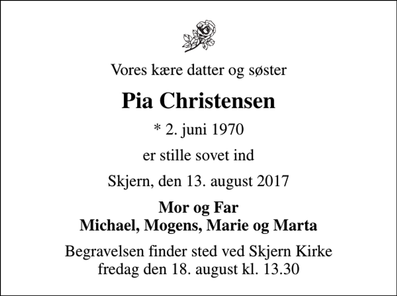 <p>Vores kære datter og søster<br />Pia Christensen<br />* 2. juni 1970<br />er stille sovet ind<br />Skjern, den 13. august 2017<br />Mor og Far Michael, Mogens, Marie og Marta<br />Begravelsen finder sted ved Skjern Kirke fredag den 18. august kl. 13.30</p>