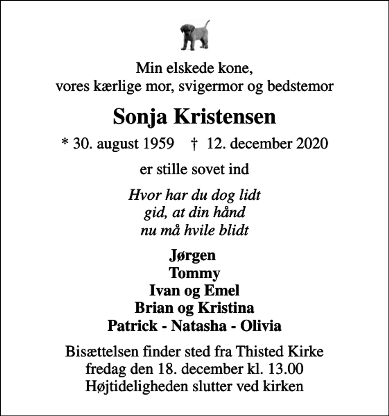 <p>Min elskede kone, vores kærlige mor, svigermor og bedstemor<br />Sonja Kristensen<br />* 30. august 1959 ✝ 12. december 2020<br />er stille sovet ind<br />Hvor har du dog lidt gid, at din hånd nu må hvile blidt<br />Jørgen Tommy Ivan og Emel Brian og Kristina Patrick - Natasha - Olivia<br />Bisættelsen finder sted fra Thisted Kirke fredag den 18. december kl. 13.00 Højtideligheden slutter ved kirken</p>