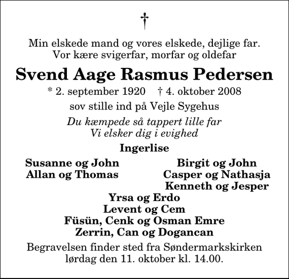 <p>Min elskede mand og vores elskede, dejlige far. Vor kære svigerfar, morfar og oldefar<br />Svend Aage Rasmus Pedersen<br />* 2. september 1920 ✝ 4. oktober 2008<br />sov stille ind på Vejle Sygehus<br />Du kæmpede så tappert lille far Vi elsker dig i evighed<br />Ingerlise<br />Susanne og John<br />Birgit og John<br />Allan og Thomas<br />Casper og Nathasja<br />Kenneth og Jesper<br />Begravelsen finder sted fra Søndermarkskirken lørdag den 11. oktober kl. 14.00</p>