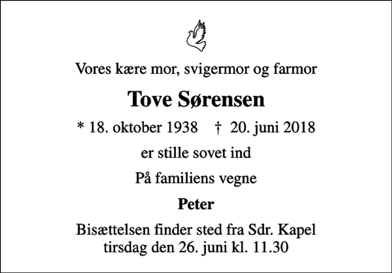 <p>Vores kære mor, svigermor og farmor<br />Tove Sørensen<br />* 18. oktober 1938 ✝ 20. juni 2018<br />er stille sovet ind<br />På familiens vegne<br />Peter<br />Bisættelsen finder sted fra Sdr. Kapel tirsdag den 26. juni kl. 11.30</p>