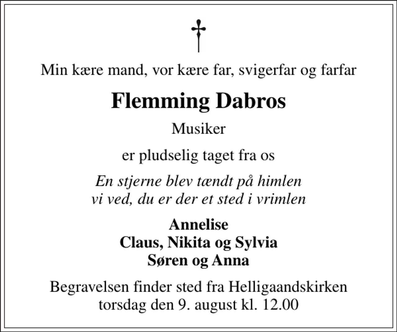 <p>Min kære mand, vor kære far, svigerfar og farfar<br />Flemming Dabros<br />Musiker<br />er pludselig taget fra os<br />En stjerne blev tændt på himlen vi ved, du er der et sted i vrimlen<br />Annelise Claus, Nikita og Sylvia Søren og Anna<br />Begravelsen finder sted fra Helligaandskirken torsdag den 9. august kl. 12.00</p>