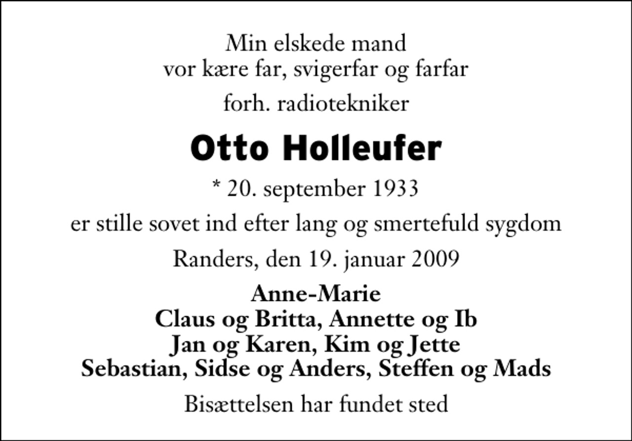 <p>Min elskede mand vor kære far, svigerfar og farfar<br />forh. radiotekniker<br />Otto Holleufer<br />* 20. september 1933<br />er stille sovet ind efter lang og smertefuld sygdom<br />Randers, den 19. januar 2009<br />Anne-Marie Claus og Britta, Annette og Ib Jan og Karen, Kim og Jette Sebastian, Sidse og Anders, Steffen og Mads<br />Bisættelsen har fundet sted</p>