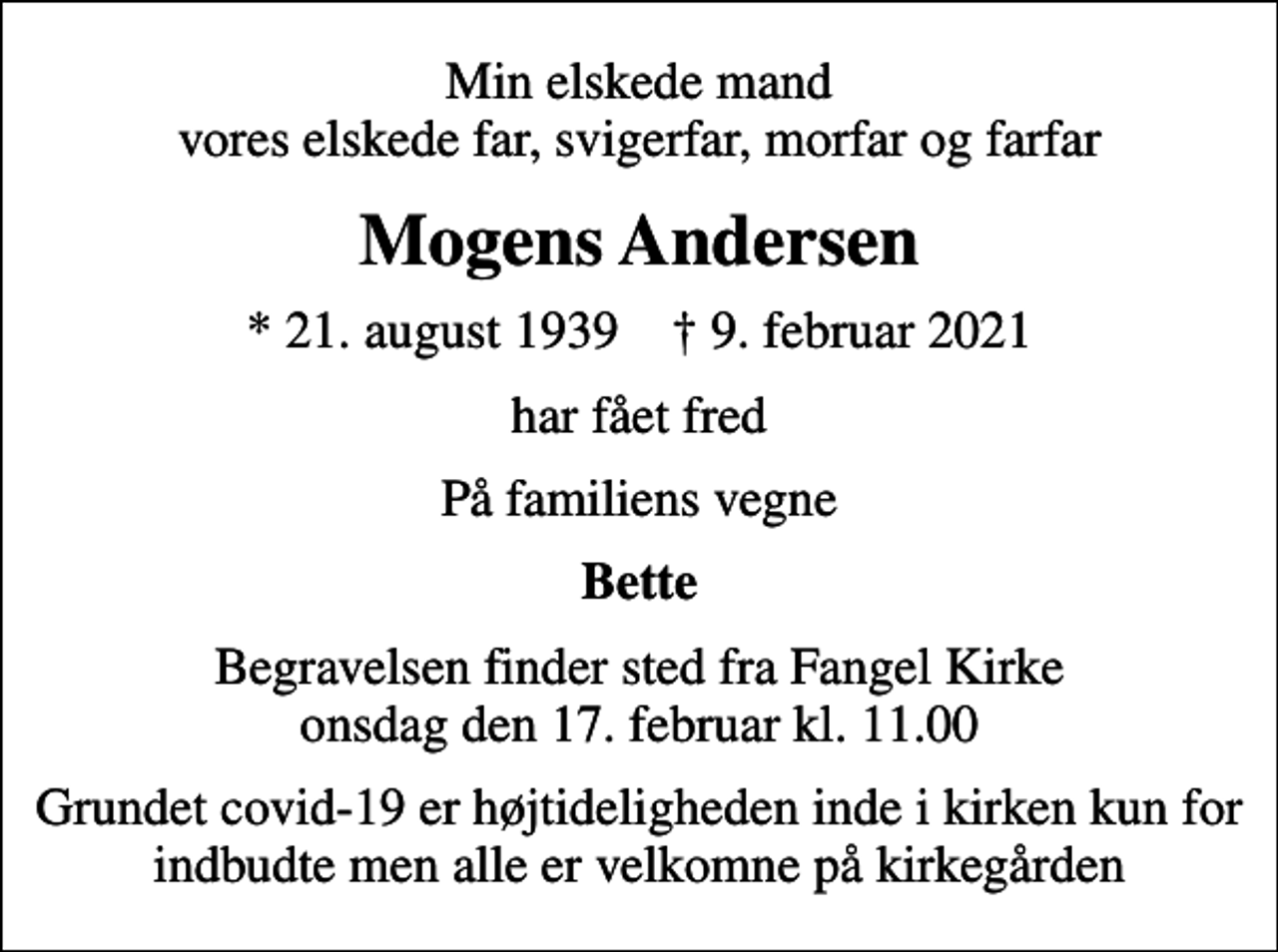 <p>Min elskede mand vores elskede far, svigerfar, morfar og farfar<br />Mogens Andersen<br />* 21. august 1939 ✝ 9. februar 2021<br />har fået fred<br />På familiens vegne<br />Bette<br />Begravelsen finder sted fra Fangel Kirke onsdag den 17. februar kl. 11.00<br />Grundet covid-19 er højtideligheden inde i kirken kun for indbudte men alle er velkomne på kirkegården</p>