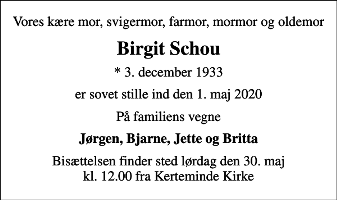 <p>Vores kære mor, svigermor, farmor, mormor og oldemor<br />Birgit Schou<br />* 3. december 1933<br />er sovet stille ind den 1. maj 2020<br />På familiens vegne<br />Jørgen, Bjarne, Jette og Britta<br />Bisættelsen finder sted lørdag den 30. maj kl. 12.00 fra Kerteminde Kirke</p>