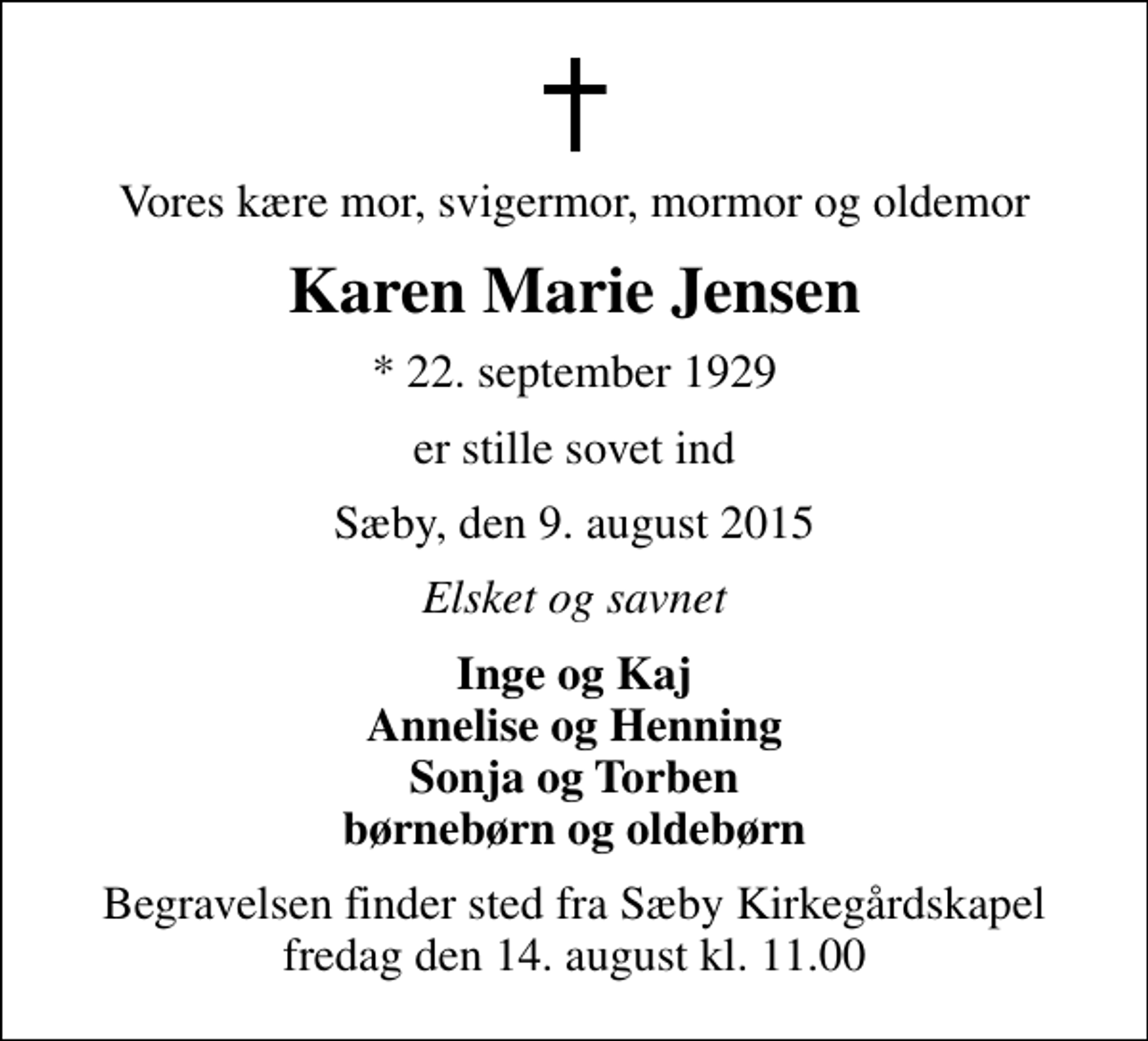 <p>Vores kære mor, svigermor, mormor og oldemor<br />Karen Marie Jensen<br />* 22. september 1929<br />er stille sovet ind<br />Sæby, den 9. august 2015<br />Elsket og savnet<br />Inge og Kaj Annelise og Henning Sonja og Torben børnebørn og oldebørn<br />Begravelsen finder sted fra Sæby Kirkegårdskapel fredag den 14. august kl. 11.00</p>