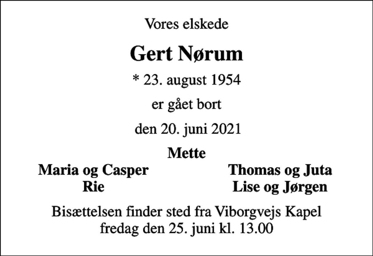 <p>Vores elskede<br />Gert Nørum<br />* 23. august 1954<br />er gået bort<br />den 20. juni 2021<br />Mette<br />Maria og Casper<br />Thomas og Juta<br />Rie<br />Lise og Jørgen<br />Bisættelsen finder sted fra Viborgvejs Kapel fredag den 25. juni kl. 13.00</p>