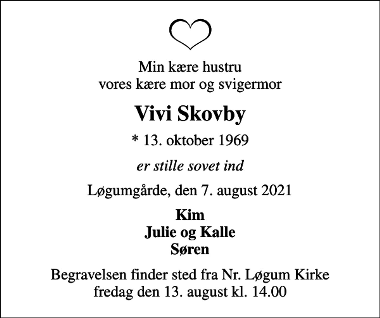 <p>Min kære hustru vores kære mor og svigermor<br />Vivi Skovby<br />* 13. oktober 1969<br />er stille sovet ind<br />Løgumgårde, den 7. august 2021<br />Kim Julie og Kalle Søren<br />Begravelsen finder sted fra Nr. Løgum Kirke fredag den 13. august kl. 14.00</p>