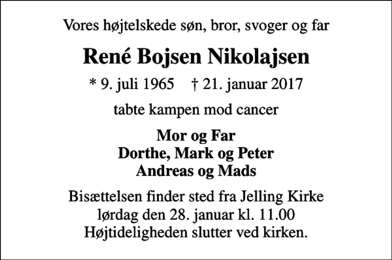 <p>Vores højtelskede søn, bror, svoger og far<br />René Bojsen Nikolajsen<br />* 9. juli 1965 ✝ 21. januar 2017<br />tabte kampen mod cancer<br />Mor og Far Dorthe, Mark og Peter Andreas og Mads<br />Bisættelsen finder sted fra Jelling Kirke lørdag den 28. januar kl. 11.00 Højtideligheden slutter ved kirken.</p>