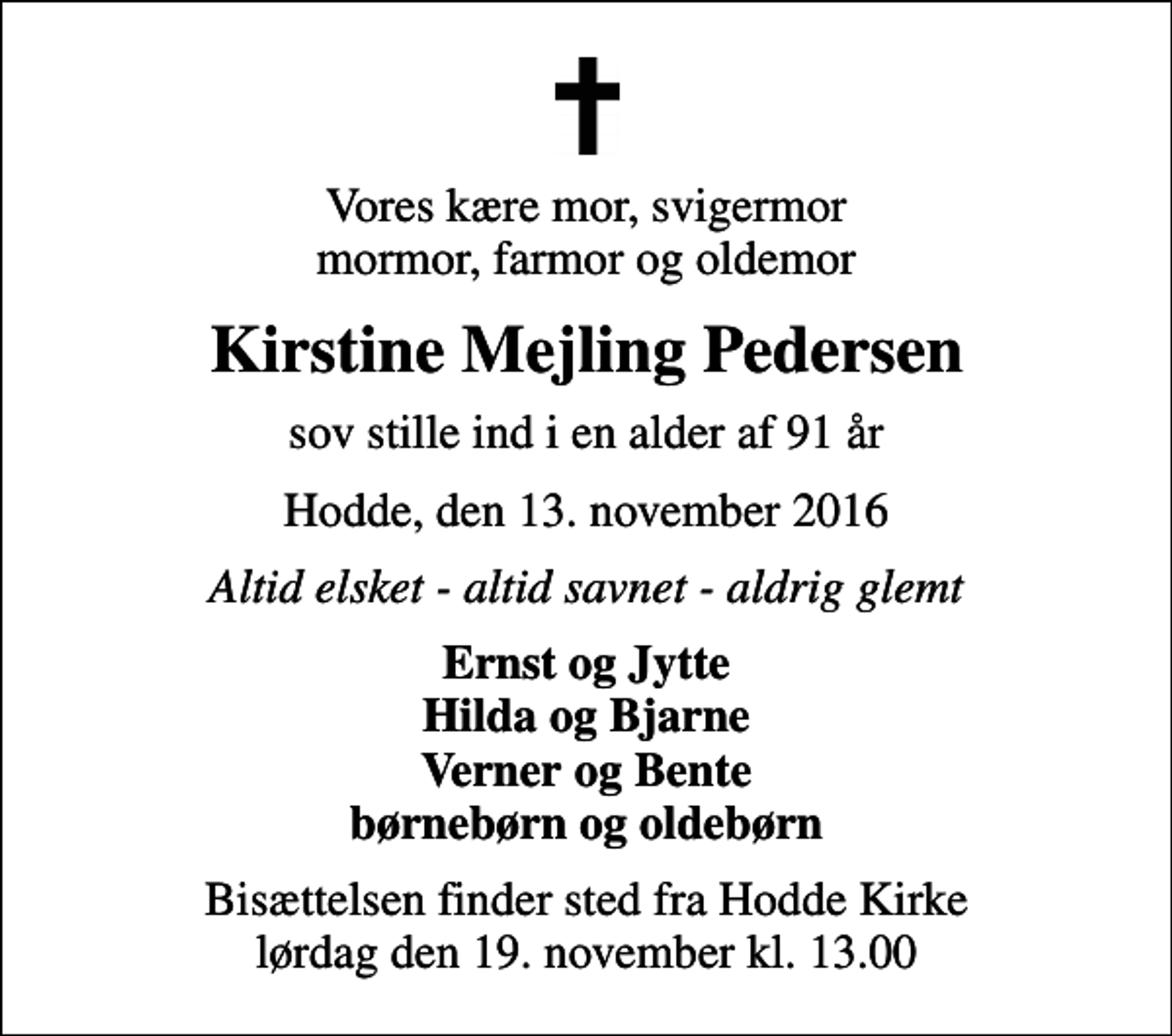 <p>Vores kære mor, svigermor mormor, farmor og oldemor<br />Kirstine Mejling Pedersen<br />sov stille ind i en alder af 91 år<br />Hodde, den 13. november 2016<br />Altid elsket - altid savnet - aldrig glemt<br />Ernst og Jytte Hilda og Bjarne Verner og Bente børnebørn og oldebørn<br />Bisættelsen finder sted fra Hodde Kirke lørdag den 19. november kl. 13.00</p>