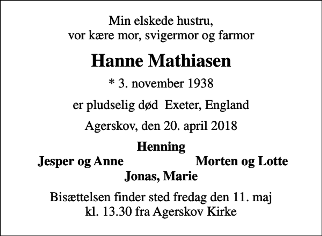 <p>Min elskede hustru, vor kære mor, svigermor og farmor<br />Hanne Mathiasen<br />* 3. november 1938<br />er pludselig død Exeter, England<br />Agerskov, den 20. april 2018<br />Henning<br />Jesper og Anne<br />Morten og Lotte<br />Bisættelsen finder sted fredag den 11. maj kl. 13.30 fra Agerskov Kirke</p>
