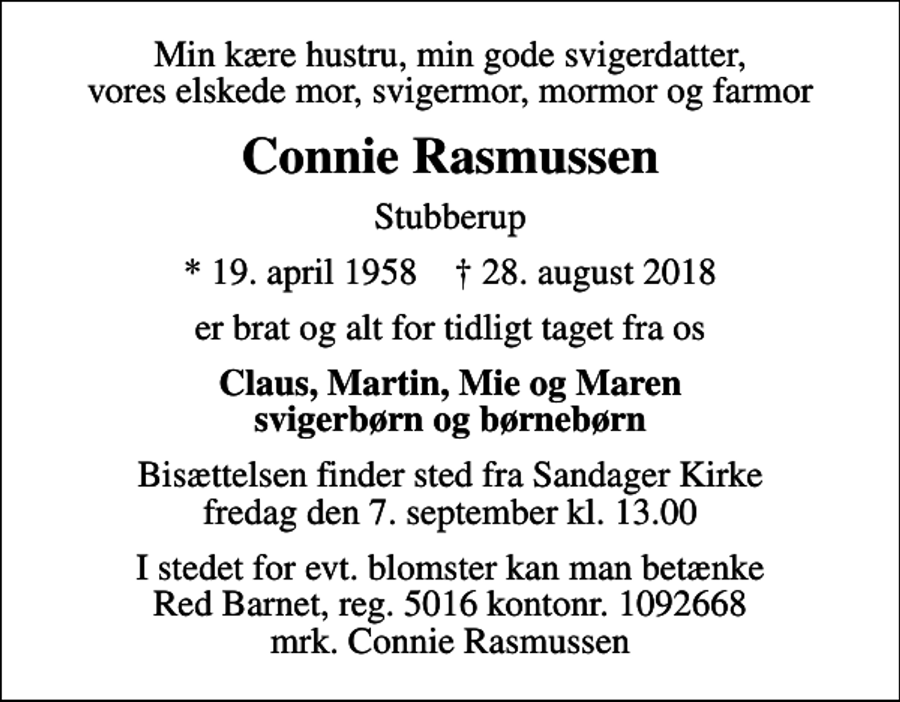 <p>Min kære hustru, min gode svigerdatter, vores elskede mor, svigermor, mormor og farmor<br />Connie Rasmussen<br />Stubberup<br />* 19. april 1958 ✝ 28. august 2018<br />er brat og alt for tidligt taget fra os<br />Claus, Martin, Mie og Maren svigerbørn og børnebørn<br />Bisættelsen finder sted fra Sandager Kirke fredag den 7. september kl. 13.00<br />I stedet for evt. blomster kan man betænke<br />Red Barnet reg.5016kontonr.1092668mrk. Connie<br />Rasmussen</p>