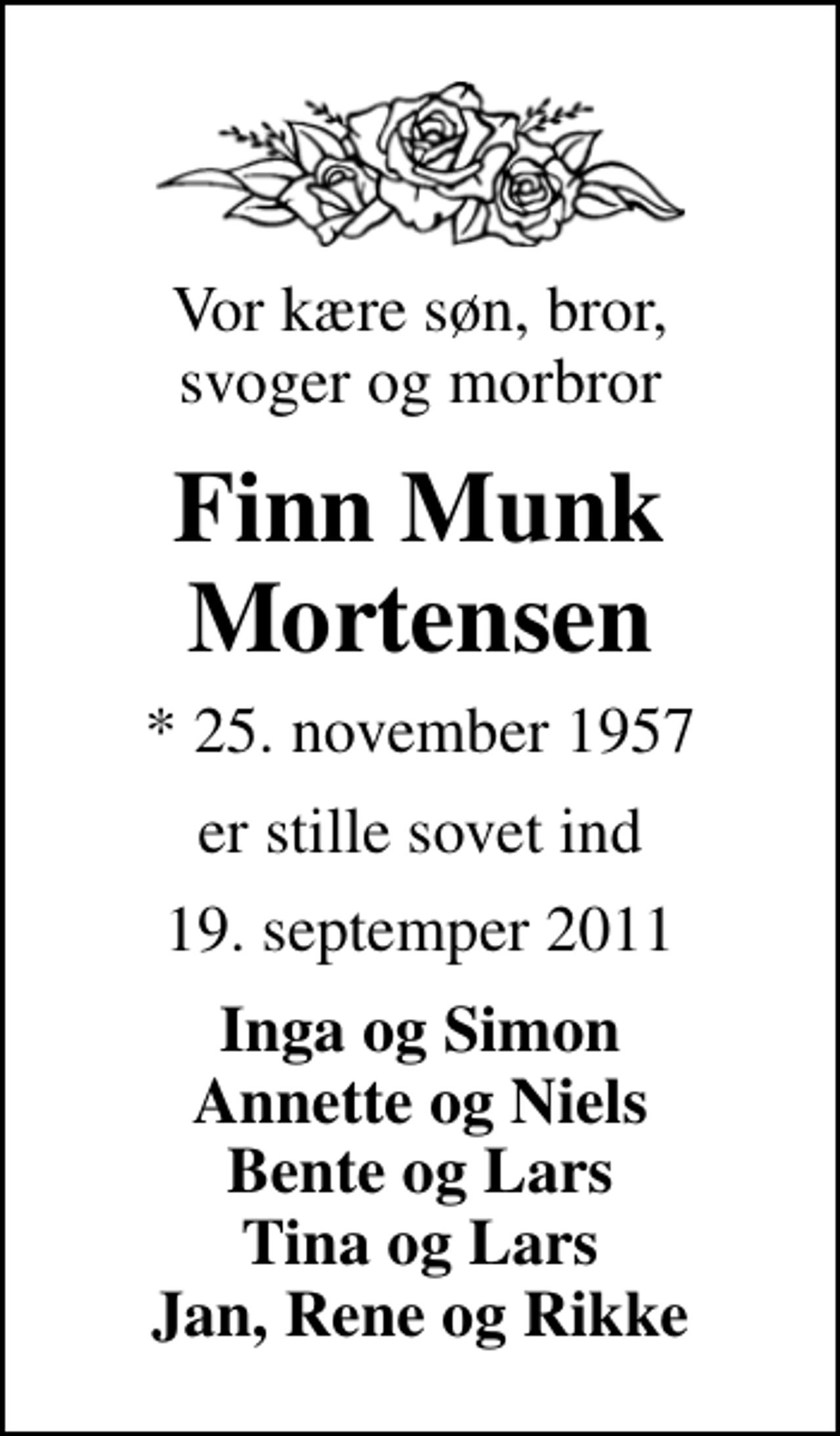 <p>Vor kære søn, bror, svoger og morbror<br />Finn Munk Mortensen<br />* 25. november 1957<br />er stille sovet ind<br />19. septemper 2011<br />Inga og Simon Annette og Niels Bente og Lars Tina og Lars Jan, Rene og Rikke</p>