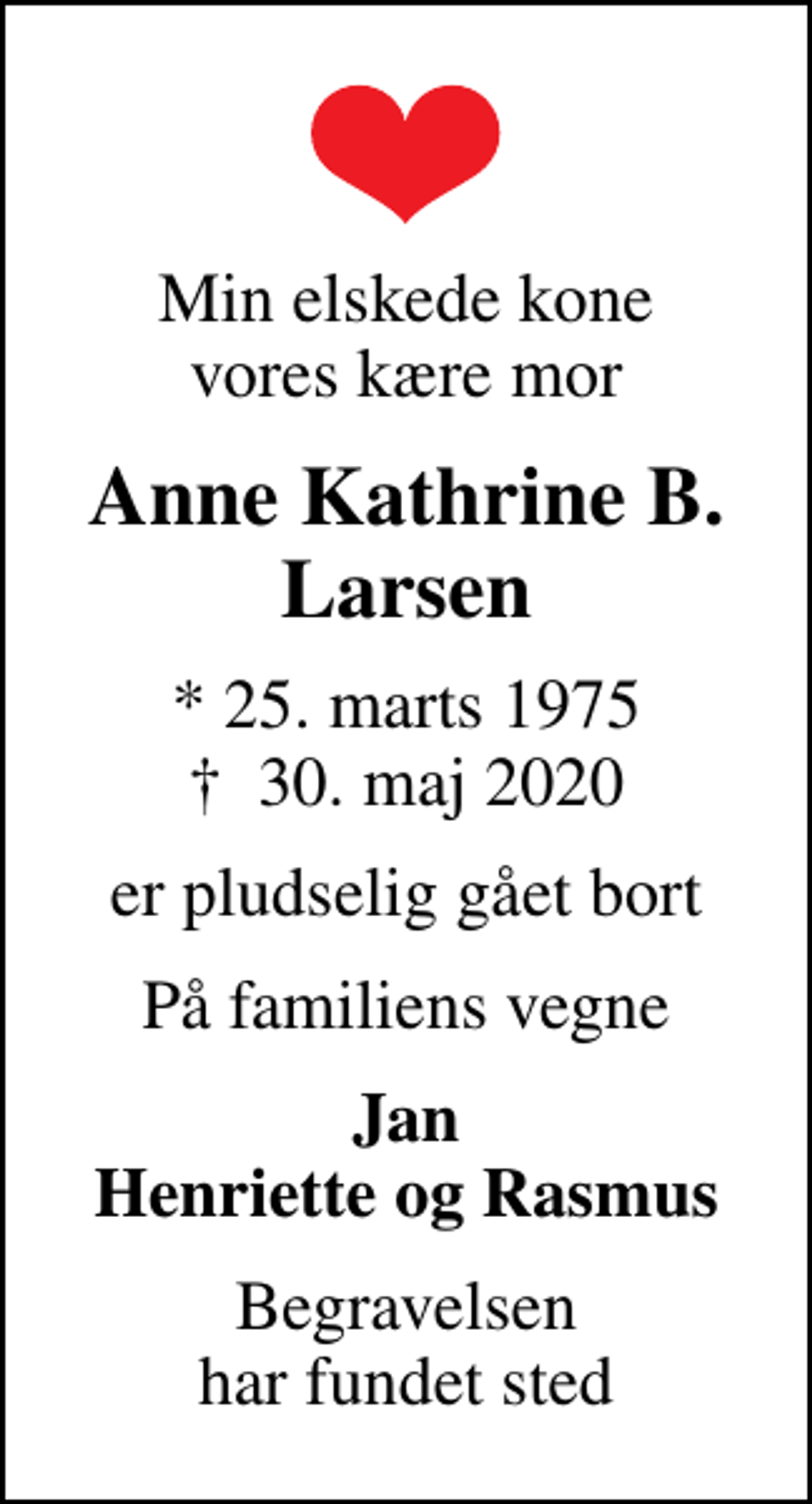 <p>Min elskede kone vores kære mor<br />Anne Kathrine B. Larsen<br />* 25. marts 1975<br />✝ 30. maj 2020<br />er pludselig gået bort<br />På familiens vegne<br />Jan Henriette og Rasmus<br />Begravelsen har fundet sted</p>