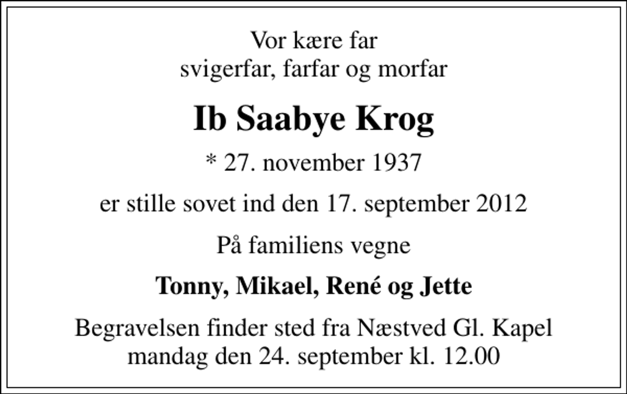 <p>Vor kære far svigerfar, farfar og morfar<br />Ib Saabye Krog<br />* 27. november 1937<br />er stille sovet ind den 17. september 2012<br />På familiens vegne<br />Tonny, Mikael, René og Jette<br />Begravelsen finder sted fra Næstved Gl. Kapel mandag den 24. september kl. 12.00</p>