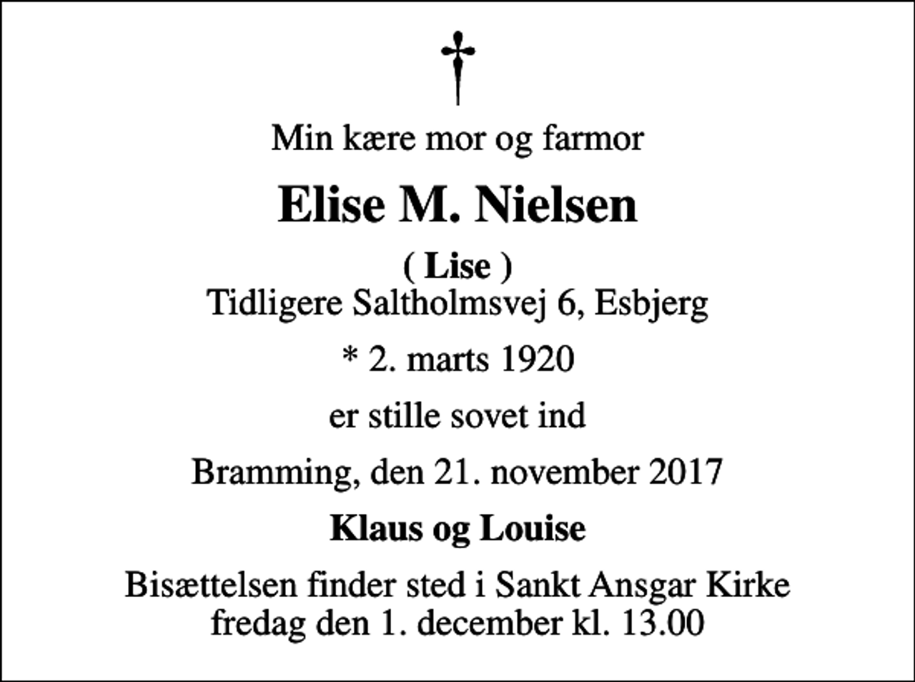 <p>Min kære mor og farmor<br />Elise M. Nielsen<br /><em>( Lise )</em> Tidligere Saltholmsvej 6, Esbjerg<br />* 2. marts 1920<br />er stille sovet ind<br />Bramming, den 21. november 2017<br />Klaus og Louise<br />Bisættelsen finder sted i Sankt Ansgar Kirke fredag den 1. december kl. 13.00</p>