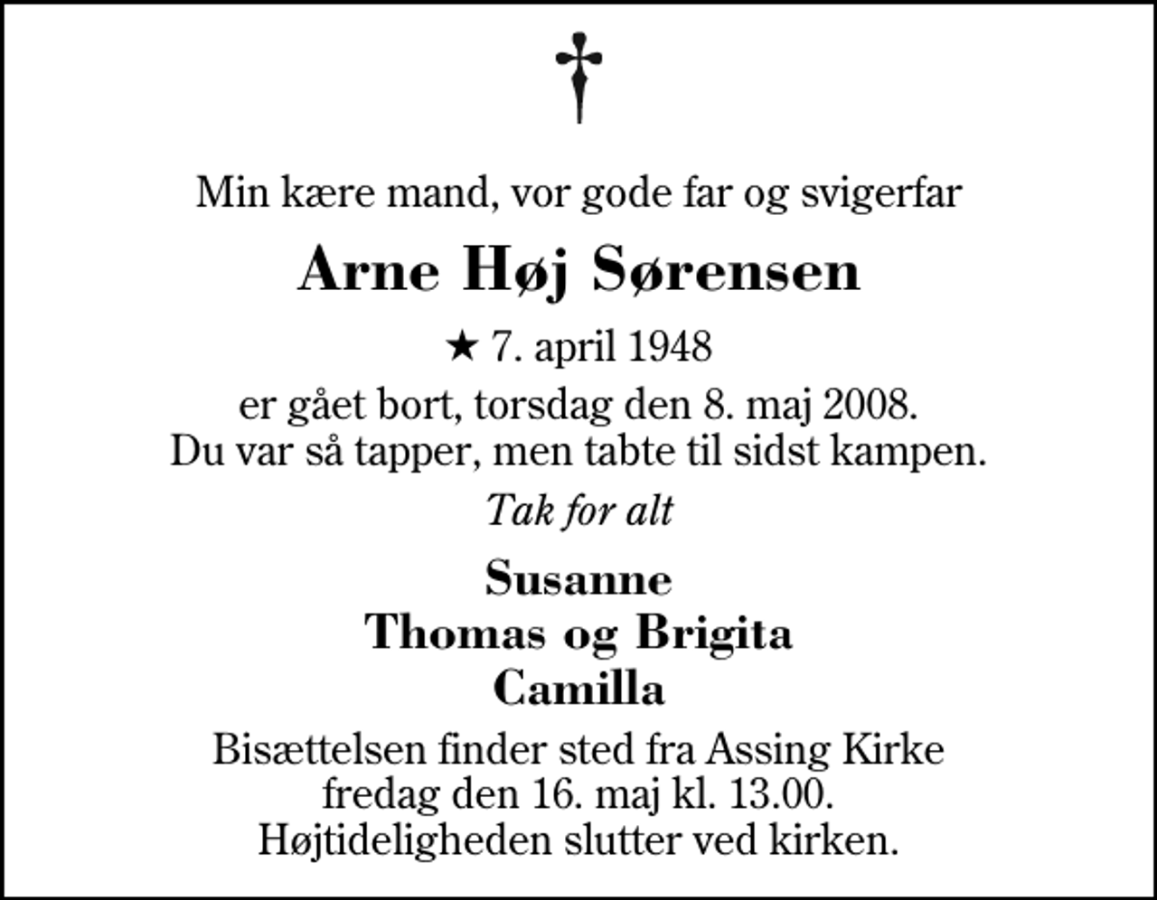 <p>Min kære mand, vor gode far og svigerfar<br />Arne Høj Sørensen<br />* 7. april 1948<br />er gået bort, torsdag den 8. maj 2008. Du var så tapper, men tabte til sidst kampen.<br />Tak for alt<br />Susanne Thomas og Brigita Camilla<br />Bisættelsen finder sted fra Assing Kirke fredag den 16. maj kl. 13.00 Højtideligheden slutter ved kirken.</p>