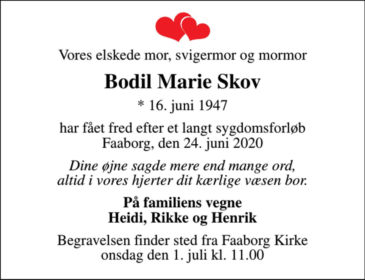 <p>Vores elskede mor, svigermor og mormor<br />Bodil Marie Skov<br />* 16. juni 1947<br />har fået fred efter et langt sygdomsforløb Faaborg, den 24. juni 2020<br />Dine øjne sagde mere end mange ord, altid i vores hjerter dit kærlige væsen bor.<br />På familiens vegne Heidi, Rikke og Henrik<br />Begravelsen finder sted fra Faaborg Kirke onsdag den 1. juli kl. 11.00</p>