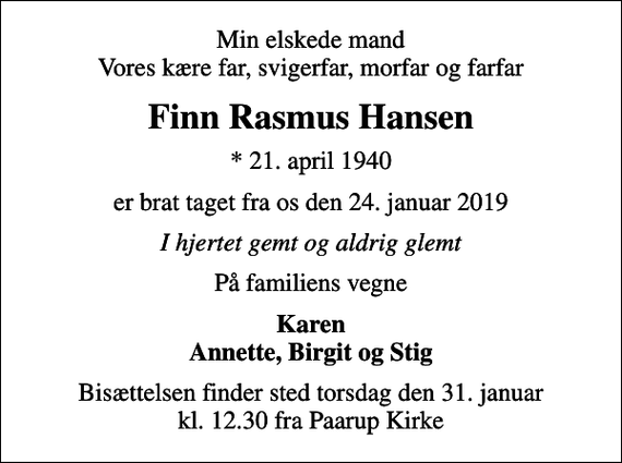 <p>Min elskede mand Vores kære far, svigerfar, morfar og farfar<br />Finn Rasmus Hansen<br />* 21. april 1940<br />er brat taget fra os den 24. januar 2019<br />I hjertet gemt og aldrig glemt<br />På familiens vegne<br />Karen Annette, Birgit og Stig<br />Bisættelsen finder sted torsdag den 31. januar kl. 12.30 fra Paarup Kirke</p>