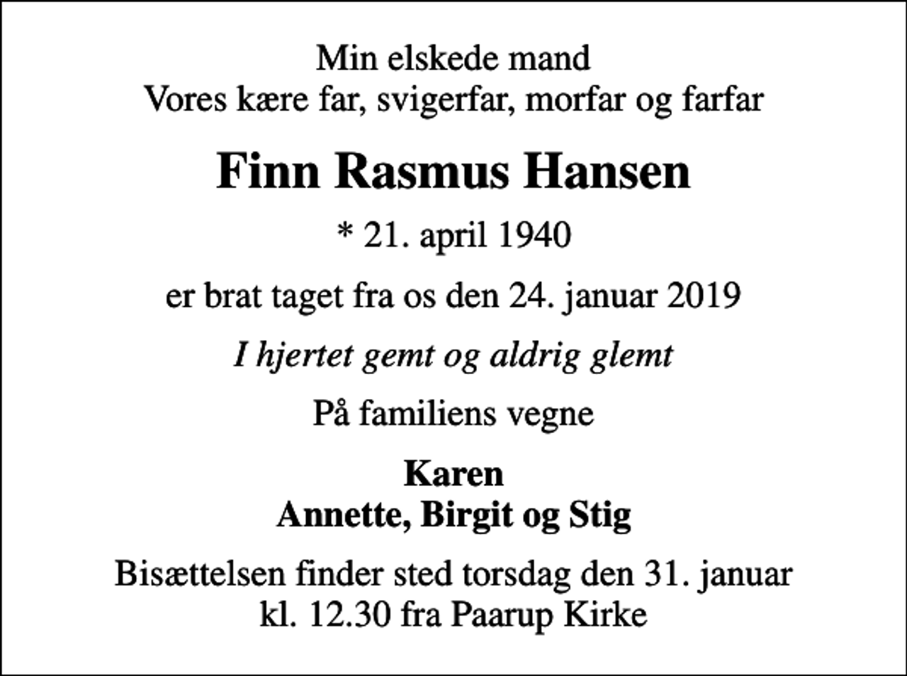 <p>Min elskede mand Vores kære far, svigerfar, morfar og farfar<br />Finn Rasmus Hansen<br />* 21. april 1940<br />er brat taget fra os den 24. januar 2019<br />I hjertet gemt og aldrig glemt<br />På familiens vegne<br />Karen Annette, Birgit og Stig<br />Bisættelsen finder sted torsdag den 31. januar kl. 12.30 fra Paarup Kirke</p>