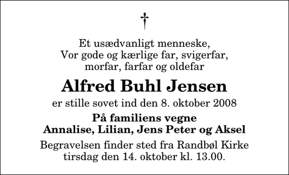 <p>Et usædvanligt menneske, Vor gode og kærlige far, svigerfar, morfar, farfar og oldefar<br />Alfred Buhl Jensen<br />er stille sovet ind den 8. oktober 2008<br />På familiens vegne Annalise, Lilian, Jens Peter og Aksel<br />Begravelsen finder sted fra Randbøl Kirke tirsdag den 14. oktober kl. 13.00</p>