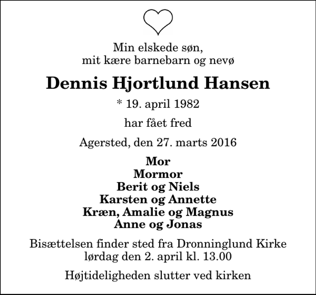 <p>Min elskede søn, mit kære barnebarn og nevø<br />Dennis Hjortlund Hansen<br />* 19. april 1982<br />har fået fred<br />Agersted, den 27. marts 2016<br />Mor Mormor Berit og Niels Karsten og Annette Kræn, Amalie og Magnus Anne og Jonas<br />Bisættelsen finder sted fra Dronninglund Kirke lørdag den 2. april kl. 13.00 Højtideligheden slutter ved kirken</p>