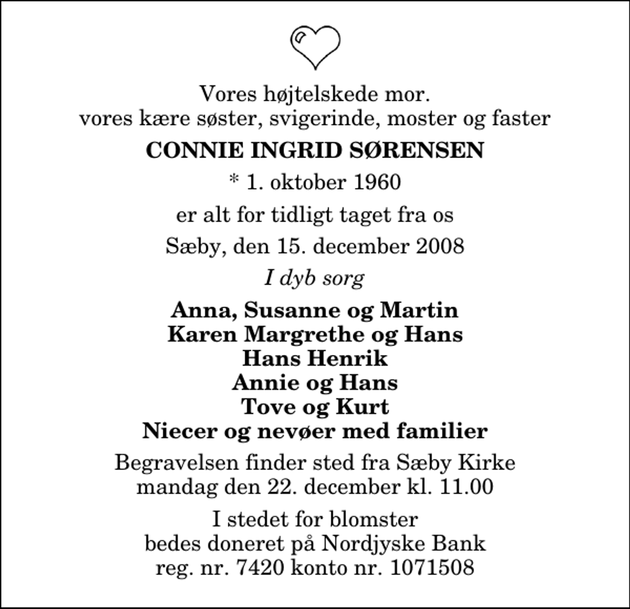 <p>Vores højtelskede mor, vores kære søster, svigerinde, moster og faster<br />Connie Ingrid Sørensen<br />* 1. oktober 1960<br />er alt for tidligt taget fra os<br />Sæby, den 15. december 2008<br />I dyb sorg<br />Anna, Susanne og Martin Karen Margrethe og Hans Hans Henrik Annie og Hans Tove og Kurt Niecer og nevøer med familier<br />Begravelsen finder sted fra Sæby Kirkegårdskapel mandag den 22. december kl. 11.00 I stedet for blomster bedes doneret på Nordjyske Bank reg. nr. 7420 konto nr. 1071508</p>