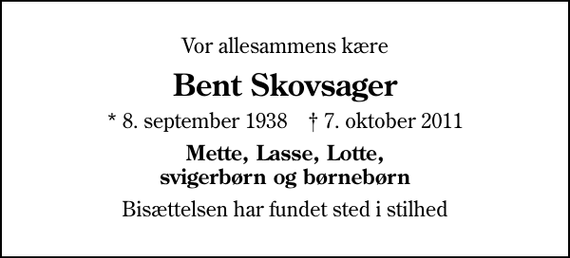 <p>Vor allesammens kære<br />Bent Skovsager<br />* 8. september 1938 ✝ 7. oktober 2011<br />Mette, Lasse, Lotte, svigerbørn og børnebørn<br />Bisættelsen har fundet sted i stilhed</p>