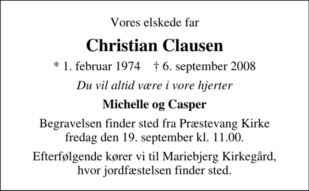 <p>Vores elskede far<br />Christian Clausen<br />* 1. februar 1974 ✝ 6. september 2008<br />Du vil altid være i vore hjerter<br />Michelle og Casper<br />Begravelsen finder sted fra Præstevang Kirke fredag den 19. september kl. 11.00<br />Efterfølgende kører vi til Mariebjerg Kirkegård, hvor jordfæstelsen finder sted.</p>
