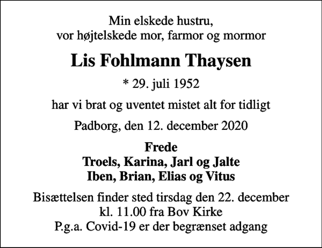 <p>Min elskede hustru, vor højtelskede mor, farmor og mormor<br />Lis Fohlmann Thaysen<br />* 29. juli 1952<br />har vi brat og uventet mistet alt for tidligt<br />Padborg, den 12. december 2020<br />Frede Troels, Karina, Jarl og Jalte Iben, Brian, Elias og Vitus<br />Bisættelsen finder sted tirsdag den 22. december kl. 11.00 fra Bov Kirke P.g.a. Covid-19 er der begrænset adgang</p>