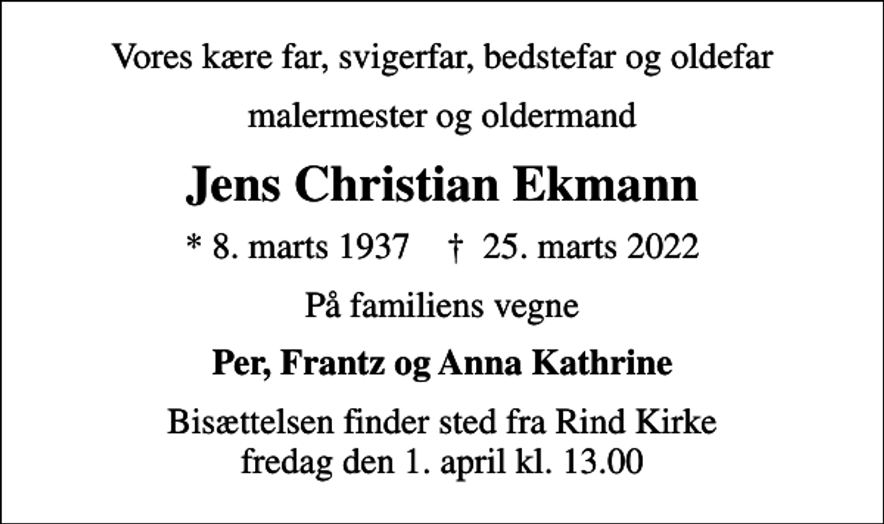 <p>Vores kære far, svigerfar, bedstefar og oldefar<br />malermester og oldermand<br />Jens Christian Ekmann<br />* 8. marts 1937 ✝ 25. marts 2022<br />På familiens vegne<br />Per, Frantz og Anna Kathrine<br />Bisættelsen finder sted fra Rind Kirke fredag den 1. april kl. 13.00</p>
