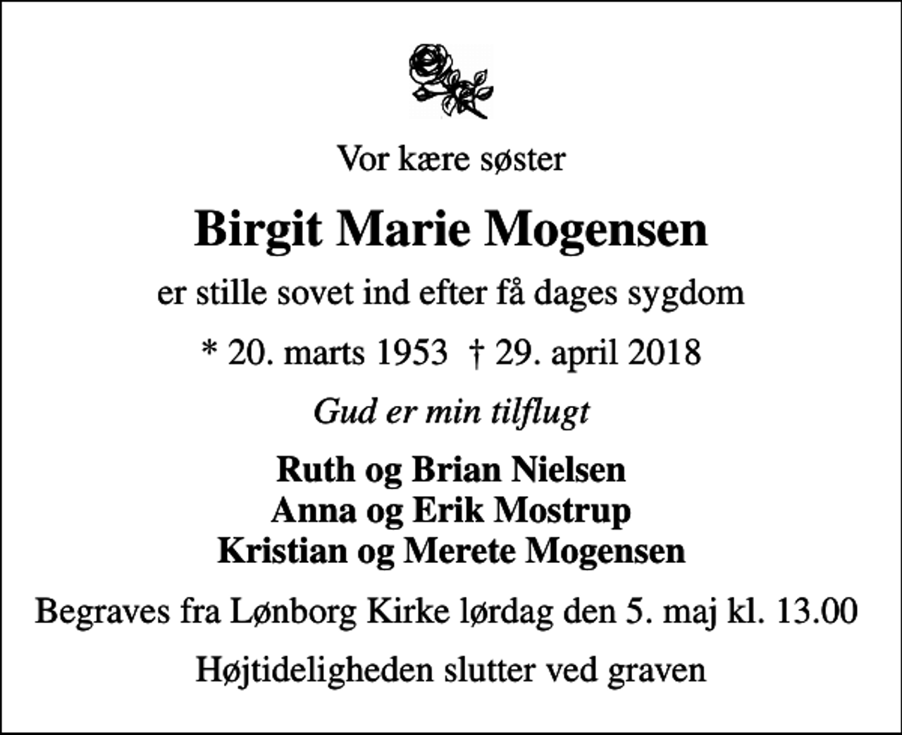 <p>Vor kære søster<br />Birgit Marie Mogensen<br />er stille sovet ind efter få dages sygdom<br />* 20. marts 1953 29. april 2018<br />Gud er min tilflugt<br />Ruth og Brian Nielsen Anna og Erik Mostrup Kristian og Merete Mogensen<br />Begraves fra Lønborg Kirke lørdag den 5. maj kl. 13.00<br />Højtideligheden slutter ved graven</p>