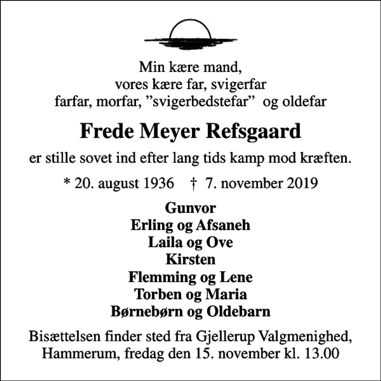 <p>Min kære mand, vores kære far, svigerfar farfar, morfar, svigerbedstefar og oldefar<br />Frede Meyer Refsgaard<br />er stille sovet ind efter lang tids kamp mod kræften.<br />* 20. august 1936 ✝ 7. november 2019<br />Gunvor Erling og Afsaneh Laila og Ove Kirsten Flemming og Lene Torben og Maria Børnebørn og Oldebarn<br />Bisættelsen finder sted fra Gjellerup Valgmenighed, Hammerum, fredag den 15. november kl. 13.00</p>