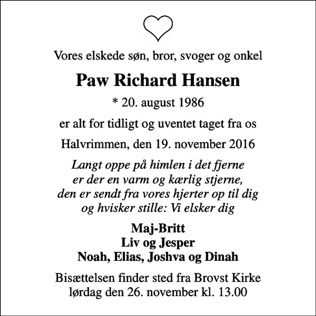 <p>Vores elskede søn, bror, svoger og onkel<br />Paw Richard Hansen<br />* 20. august 1986<br />er alt for tidligt og uventet taget fra os<br />Halvrimmen, den 19. november 2016<br />Langt oppe på himlen i det fjerne er der en varm og kærlig stjerne, den er sendt fra vores hjerter op til dig og hvisker stille: Vi elsker dig<br />Maj-Britt Liv og Jesper Noah, Elias, Joshva og Dinah<br />Bisættelsen finder sted fra Brovst Kirke lørdag den 26. november kl. 13.00</p>