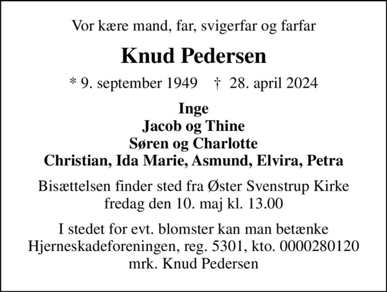Vor kære mand, far, svigerfar og farfar
Knud Pedersen
* 9. september 1949    ✝ 28. april 2024
Inge Jacob og Thine Søren og Charlotte Christian, Ida Marie, Asmund, Elvira, Petra
Bisættelsen finder sted fra Øster Svenstrup Kirke  fredag den 10. maj kl. 13.00 
I stedet for evt. blomster kan man betænke
					Hjerneskadeforeningen reg.5301,kto.0000280120mrk. Knud
					Pedersen