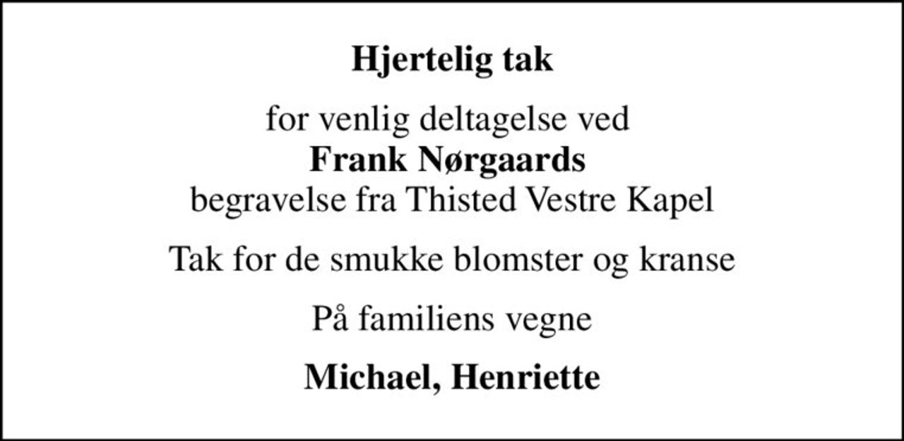 Hjertelig tak
for venlig deltagelse ved  <b>Frank Nørgaards</b>  begravelse fra Thisted Vestre Kapel
Tak for de smukke blomster og kranse
På familiens vegne
Michael, Henriette