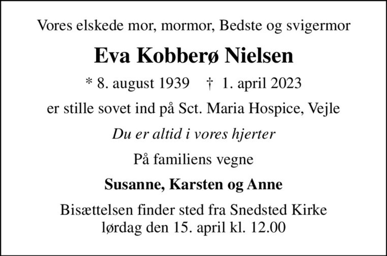 Vores elskede mor, mormor, Bedste og svigermor
Eva Kobberø Nielsen
* 8. august 1939    ✝ 1. april 2023
er stille sovet ind på Sct. Maria Hospice, Vejle
Du er altid i vores hjerter
På familiens vegne
Susanne, Karsten og Anne
Bisættelsen finder sted fra Snedsted Kirke  lørdag den 15. april kl. 12.00