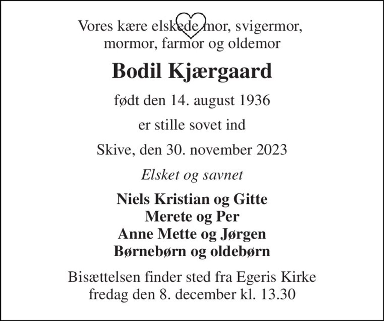 Vores kære elskede mor, svigermor,  mormor, farmor og oldemor 
Bodil Kjærgaard 
født den 14. august 1936 
er stille sovet ind 
Skive, den 30. november 2023 
Elsket og savnet 
Niels Kristian og Gitte Merete og Per Anne Mette og Jørgen Børnebørn og oldebørn 
Bisættelsen finder sted fra Egeris Kirke fredag den 8. december kl. 13.30