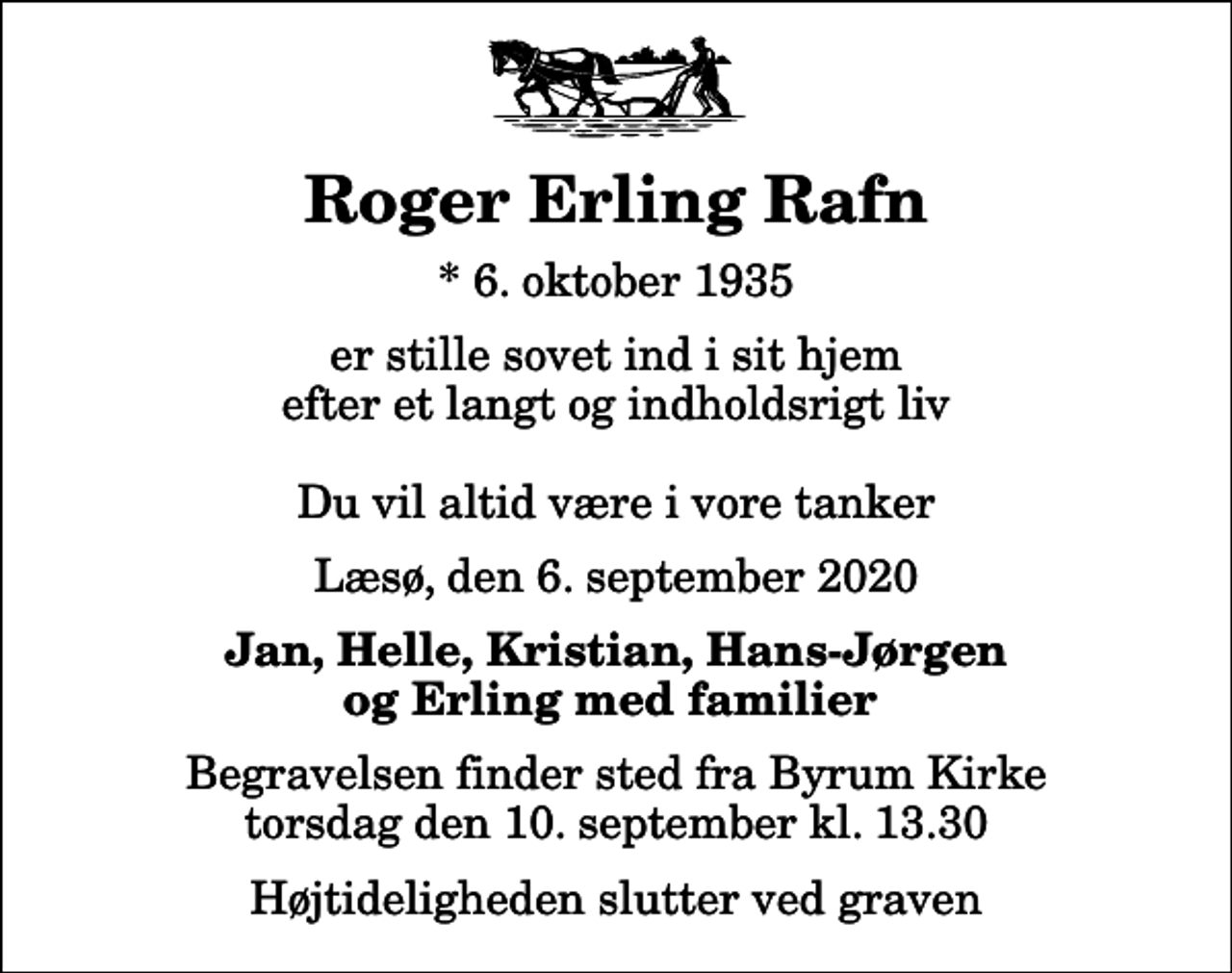 <p>Roger Erling Rafn<br />* 6. oktober 1935<br />er stille sovet ind i sit hjem efter et langt og indholdsrigt liv Du vil altid være i vore tanker<br />Læsø, den 6. september 2020<br />Jan, Helle, Kristian, Hans-Jørgen og Erling med familier<br />Begravelsen finder sted fra Byrum Kirke torsdag den 10. september kl. 13.30 Højtideligheden slutter ved graven</p>