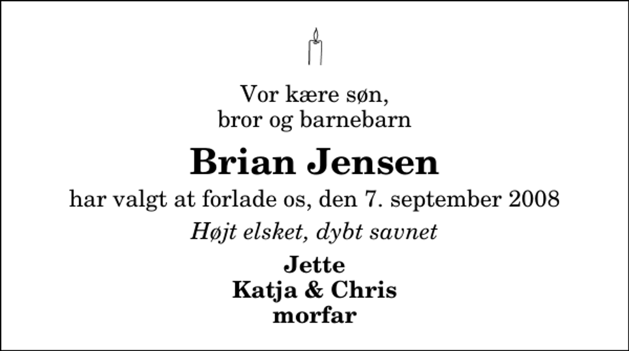 <p>Vor kære søn, bror og barnebarn<br />Brian Jensen<br />har valgt at forlade os, den 7. september 2008<br />Højt elsket, dybt savnet<br />Jette Katja &amp; Chris morfar</p>
