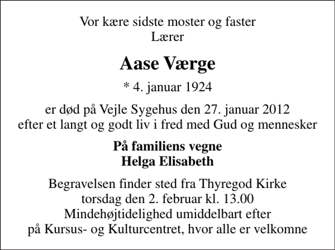 <p>Vor kære sidste moster og faster Lærer<br />Aase Værge<br />* 4. januar 1924<br />er død på Vejle Sygehus den 27. januar 2012 efter et langt og godt liv i fred med Gud og mennesker<br />På familiens vegne Helga Elisabeth<br />Begravelsen finder sted fra Thyregod Kirke torsdag den 2. februar kl. 13.00 Mindehøjtidelighed umiddelbart efter på Kursus- og Kulturcentret, hvor alle er velkomne</p>