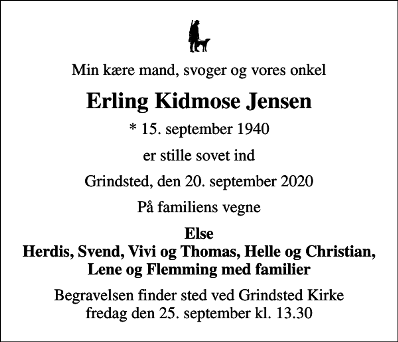 <p>Min kære mand, svoger og vores onkel<br />Erling Kidmose Jensen<br />* 15. september 1940<br />er stille sovet ind<br />Grindsted, den 20. september 2020<br />På familiens vegne<br />Else Herdis, Svend, Vivi og Thomas, Helle og Christian, Lene og Flemming med familier<br />Begravelsen finder sted ved Grindsted Kirke fredag den 25. september kl. 13.30</p>