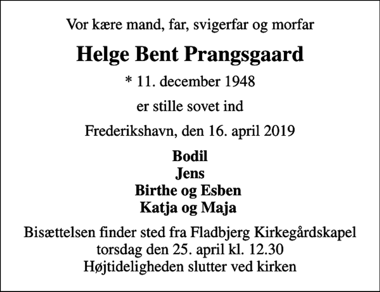 <p>Vor kære mand, far, svigerfar og morfar<br />Helge Bent Prangsgaard<br />* 11. december 1948<br />er stille sovet ind<br />Frederikshavn, den 16. april 2019<br />Bodil Jens Birthe og Esben Katja og Maja<br />Bisættelsen finder sted fra Fladbjerg Kirkegårdskapel torsdag den 25. april kl. 12.30 Højtideligheden slutter ved kirken</p>